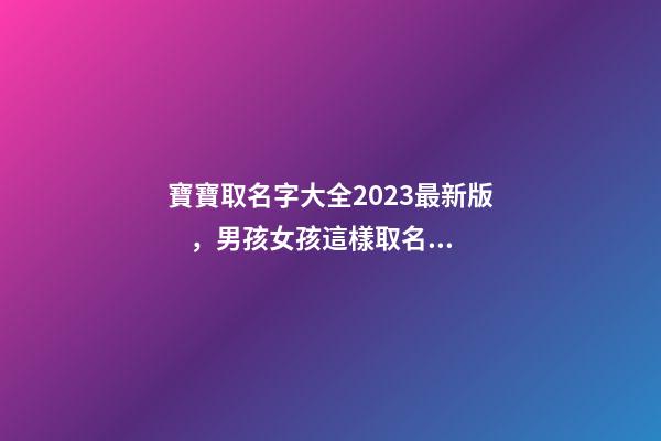 寶寶取名字大全2023最新版，男孩女孩這樣取名更好聽（寶寶取名字大全2023最新版,男孩女孩這樣取名更好聽嗎）